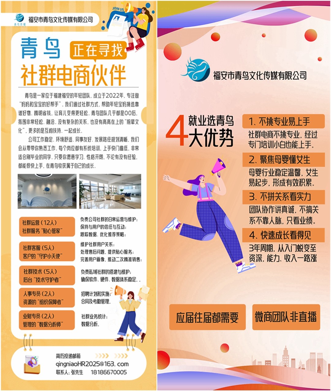 <p>福安市青鸟文化传媒有限公司</p> <p>青鸟</p> <p>正在寻找</p> <p>社群电商伙伴</p> <p>福安市青鸟文化传媒有限公司</p> <p>青鸟是一家位于福建福安的年轻团队。成立于2022年。专注做</p> <p>妈妈和宝宝的好帮手“。我们通过社群方式。帮助年轻宝蚂挑选靠</p> <p>谱好物、精明省钱。让育儿变得更轻松。青鸟团队几乎都是00后.</p> <p>4</p> <p>就业选青鸟</p> <p>氛围非常轻松、融洽.没有复杂的关系。也没有高高在上的“前辈文</p> <p>1、不挑专业易上手</p> <p>化”。更多的是互相扶持、一起成长。</p> <p>大优势</p> <p>社群电商不挑专业.经过</p> <p>公司工作稳定.环境舒适.同事友好、发展路径规划清道。我们</p> <p>专门培训小白也能上手。</p> <p>会从零带你熟悉工作。每个岗位都有系统培训。上手快门槛低。非常</p> <p>适合刚毕业的同学。只要你愿意学习、性格开朗。不论有没有经验。</p> <p>2、聚焦母婴懂女生</p> <p>都能很快上手。在青鸟收获属于自己的成长，</p> <p>母婴行业稳定温馨，女生</p> <p>9</p> <p>易起步，形成有效积累</p> <p>3、不拼关系看实力</p> <p>团队协作讲真诚.不搞关</p> <p>社群运营（12人）</p> <p>负责公司社群的日常运营与维护：</p> <p>系不靠人脉。只看业绩</p> <p>保持与用户的信任与互动：</p> <p>社群服务“贴心管家</p> <p>跟踪数据、优化推荐策略:</p> <p>4、快速成长看得见</p> <p>维护社群用户关系:</p> <p>社群客服（5人）</p> <p>3年周期.从入门蜕变至</p> <p>处理售后问题.提供贴心服务</p> <p>客户的”守护小天使</p> <p>资深.能力、收入一路涨</p> <p>完善用户画像、推动二次精准销售:</p> <p>社群技术（5人）</p> <p>负责私域社群的搭建与维护：</p> <p>后台“技术守护者”</p> <p>确保软件、硬件、数据体系稳定。</p> <p>人事专员（2人）</p> <p>招聘计划和实施:</p> <p>资源的”组织保障者</p> <p>合同及考勤管理。</p> <p>业财专员（2人）</p> <p>社群业务统计：</p> <p>应届往届都需要</p> <p>微商团队非直播</p> <p>管理的”数据分析师</p> <p>数据分析。</p> <p>简历投送邮箱</p> <p>>》>》</p> <p>qingniaoHR2025@163. com</p> <p>联系人：张先生</p> <p>18186670005</p>